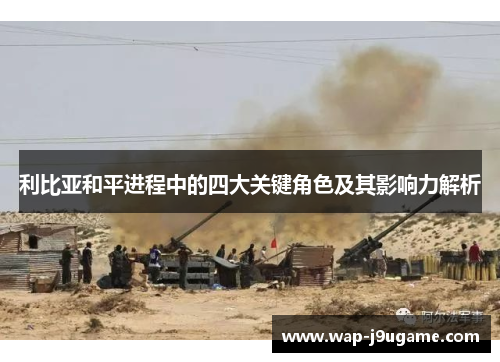 利比亚和平进程中的四大关键角色及其影响力解析