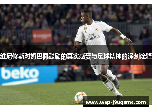维尼修斯对姆巴佩鼓励的真实感受与足球精神的深刻诠释