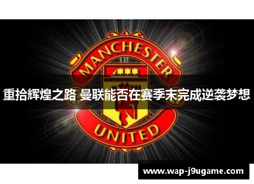 重拾辉煌之路 曼联能否在赛季末完成逆袭梦想